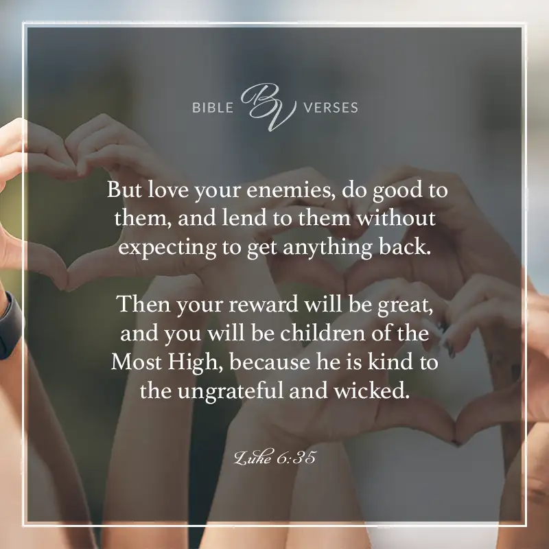 Bible verses about kindness.

But love your enemies, do good to them, and lend to them without expecting to get anything back. Then your reward will be great, and you will be children of the Most High, because he is kind to the ungrateful and wicked.

Luke 6:35