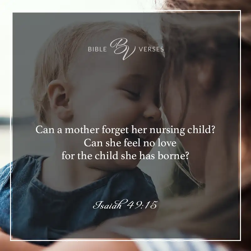 bible verses about mothers

Can a mother forget her nursing child? Can she feel no love for the child she has borne?

Isaiah 49:15
