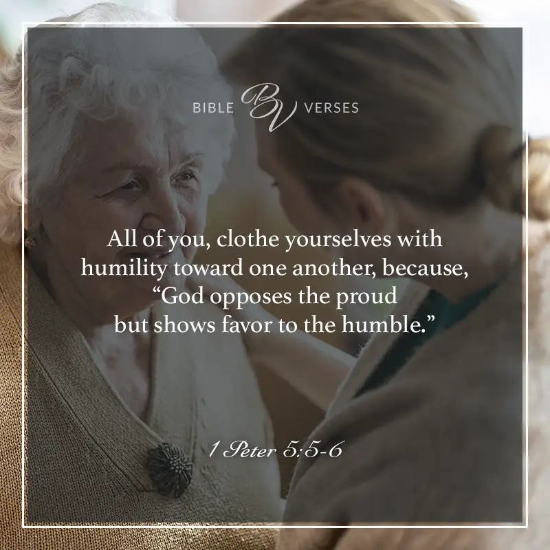 Bible verses about humility: 1 Peter 5:5-6 All of you, clothe yourselves with humility toward one another, because, “God opposes the proud but shows favor to the humble.”
