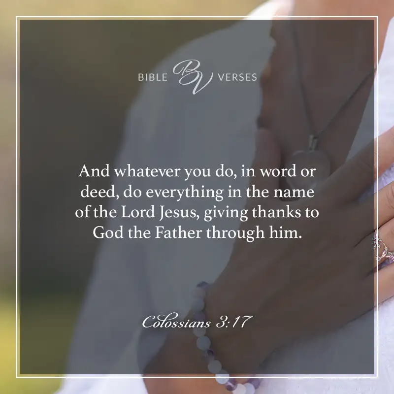 Bible verses about thankfulness: And whatever you do, in word or deed, do everything in the name of the Lord Jesus, giving thanks to God the Father through him. Colossians 3:17