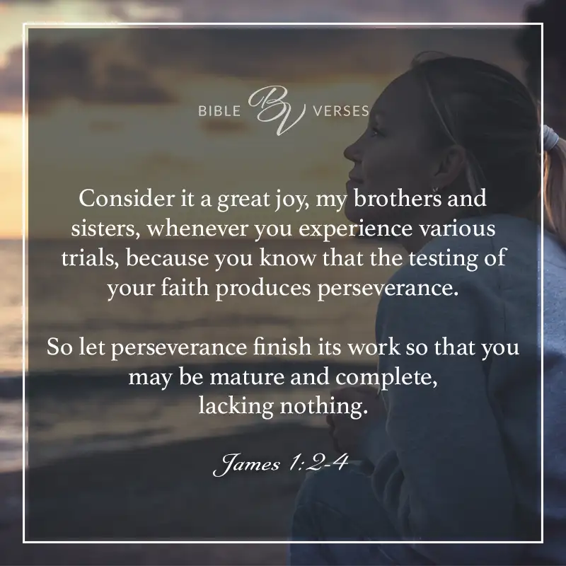 Bible verses about perseverance. Consider it a great joy, my brothers and sisters, whenever you experience various trials because you know that the testing of your faith produces perseverance. So, let perseverance finish its work so that you may be mature and complete, lacking nothing. James 1:2-4