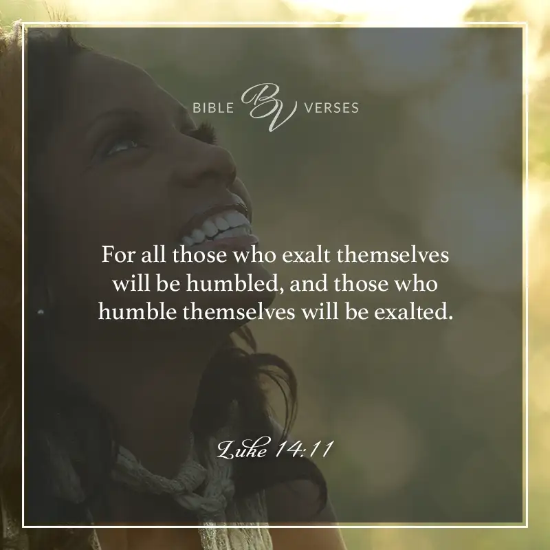 Bible verses about humility: Luke 14:11 For all those who exalt themselves will be humbled, and those who humble themselves will be exalted.